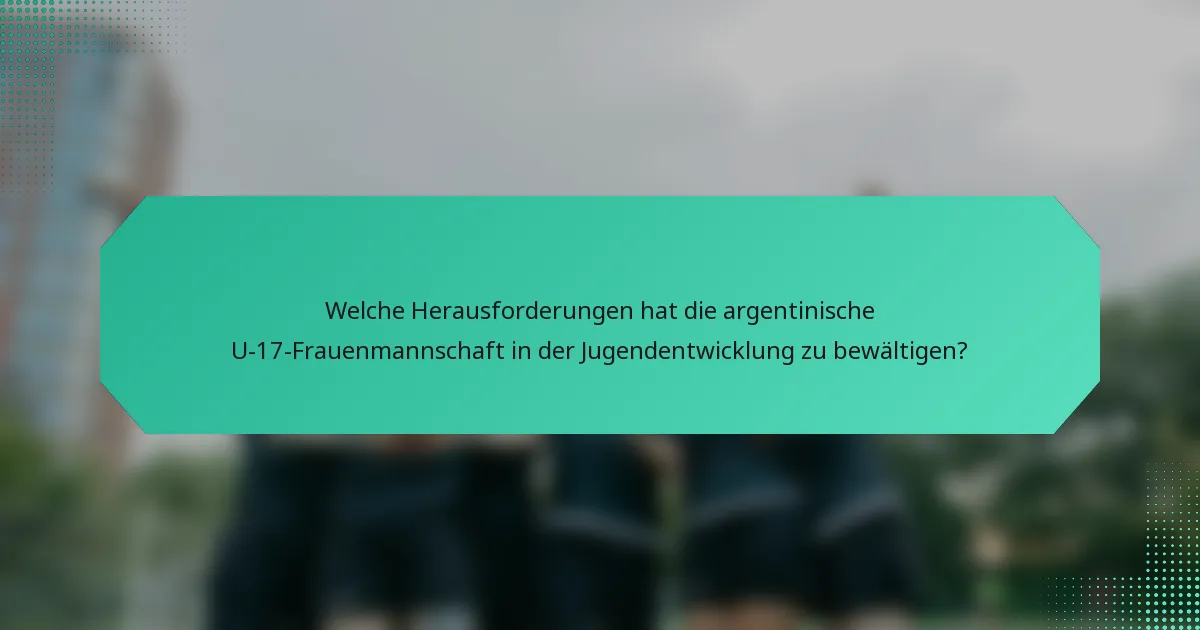 Welche Herausforderungen hat die argentinische U-17-Frauenmannschaft in der Jugendentwicklung zu bewältigen?