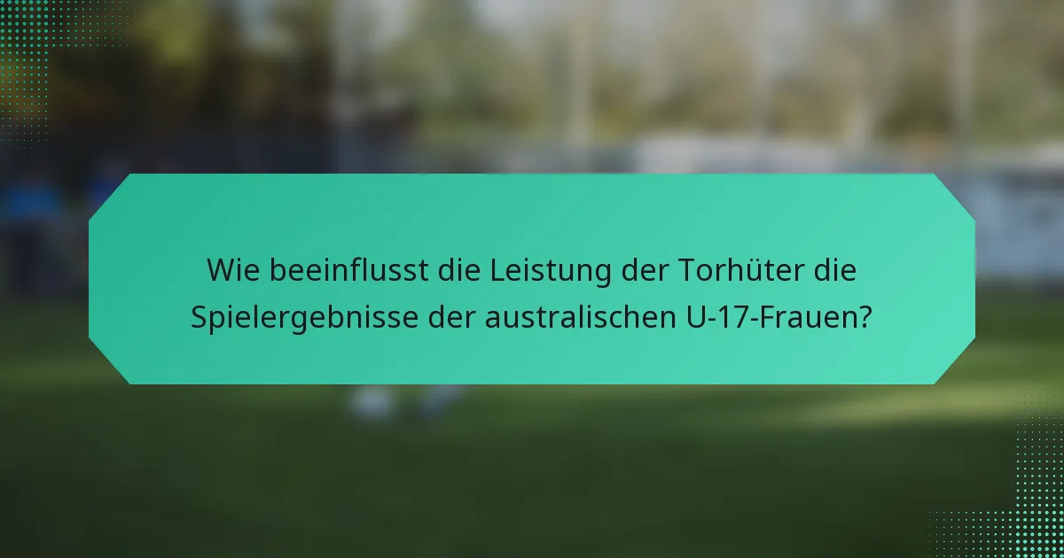 Wie beeinflusst die Leistung der Torhüter die Spielergebnisse der australischen U-17-Frauen?